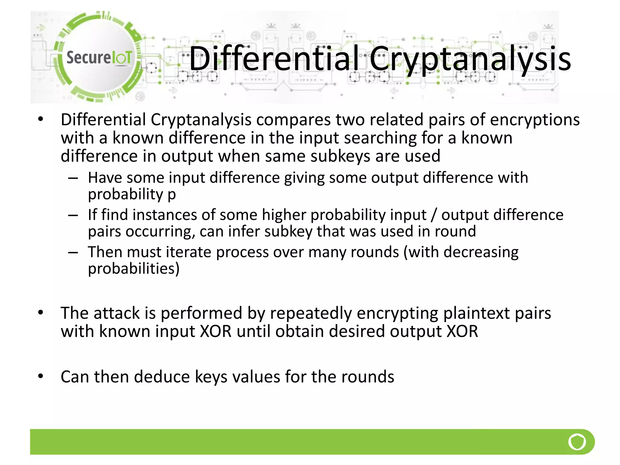 Differential Cryptanalysis
• Differential Cryptanalysis compares two related pairs of encryptions
with a known difference in the input searching for a known
difference in output when same subkeys are used
– Have some input difference giving some output difference with
probability p
– If find instances of some higher probability input / output difference
pairs occurring, can infer subkey that was used in round
– Then must iterate process over many rounds (with decreasing
probabilities)
• The attack is performed by repeatedly encrypting plaintext pairs
with known input XOR until obtain desired output XOR
• Can then deduce keys values for the rounds
 