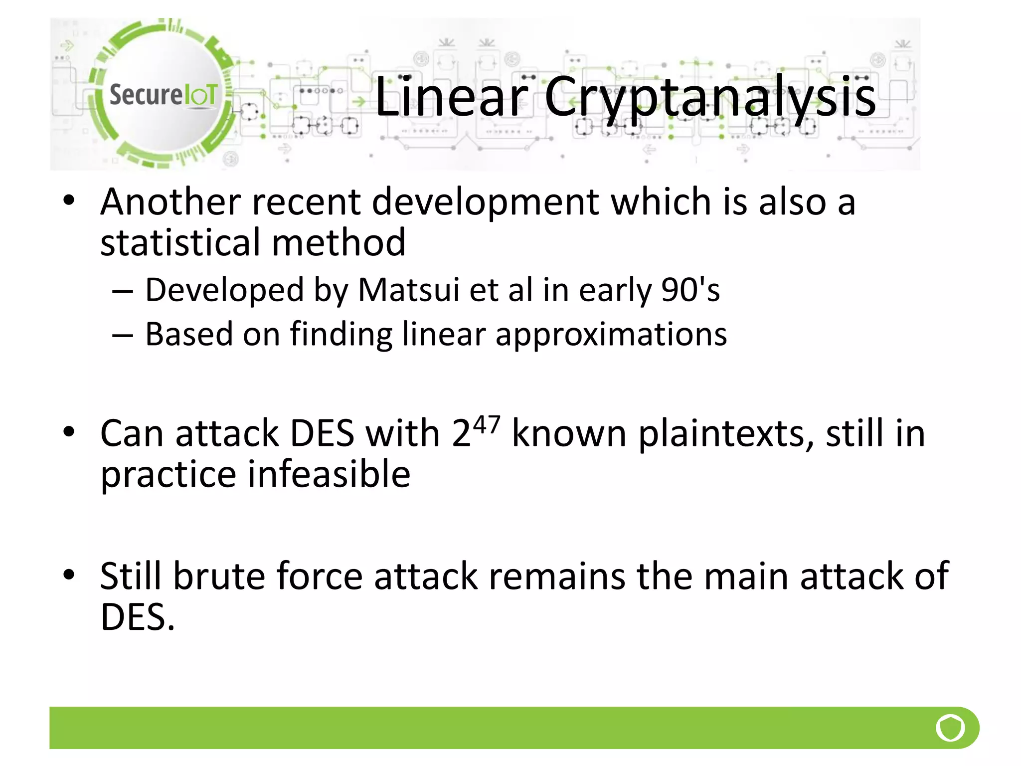 Linear Cryptanalysis
• Another recent development which is also a
statistical method
– Developed by Matsui et al in early 90's
– Based on finding linear approximations
• Can attack DES with 247 known plaintexts, still in
practice infeasible
• Still brute force attack remains the main attack of
DES.
 