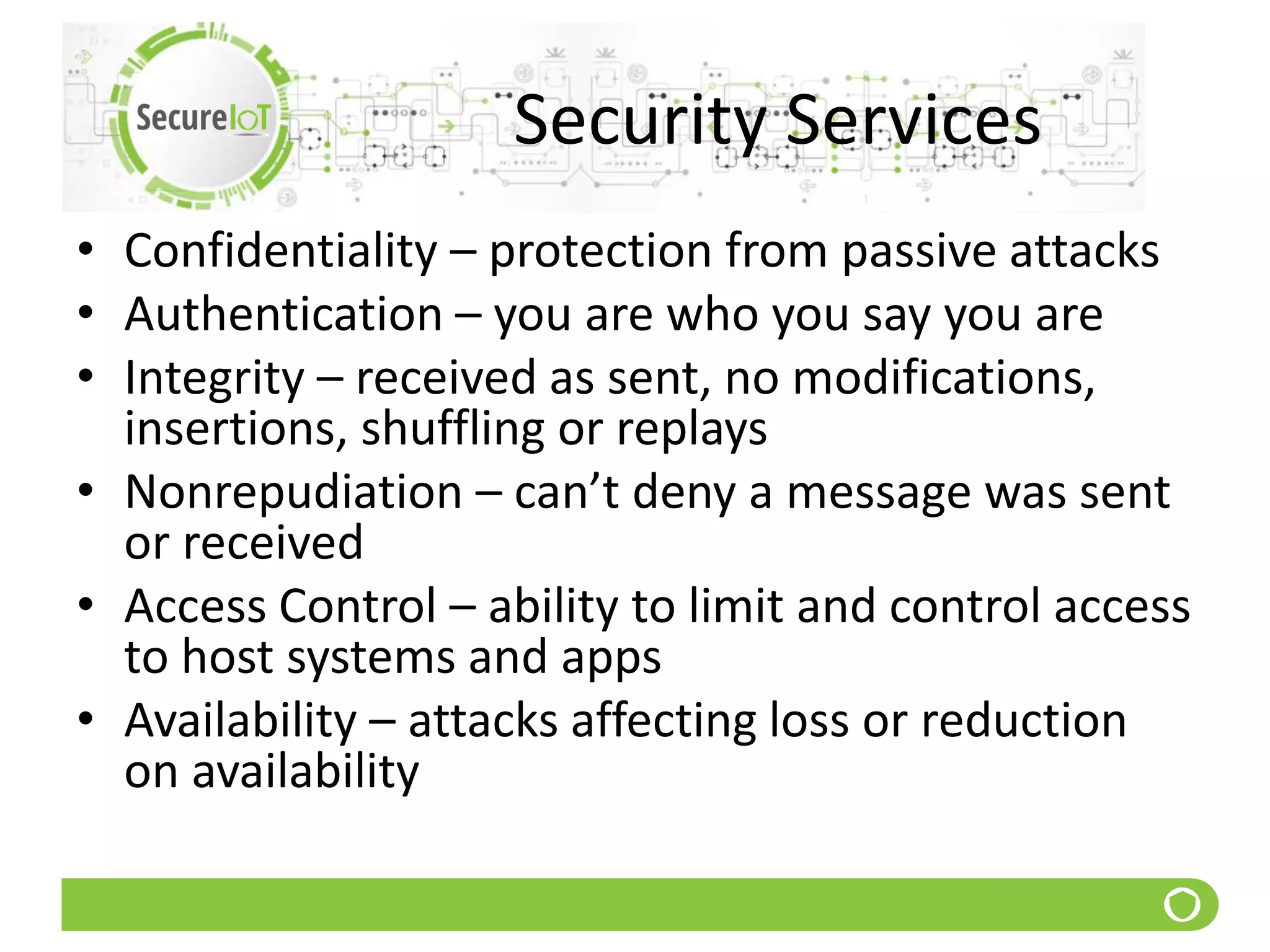 Security Services
• Confidentiality – protection from passive attacks
• Authentication – you are who you say you are
• Integrity – received as sent, no modifications,
insertions, shuffling or replays
• Nonrepudiation – can’t deny a message was sent
or received
• Access Control – ability to limit and control access
to host systems and apps
• Availability – attacks affecting loss or reduction
on availability
 