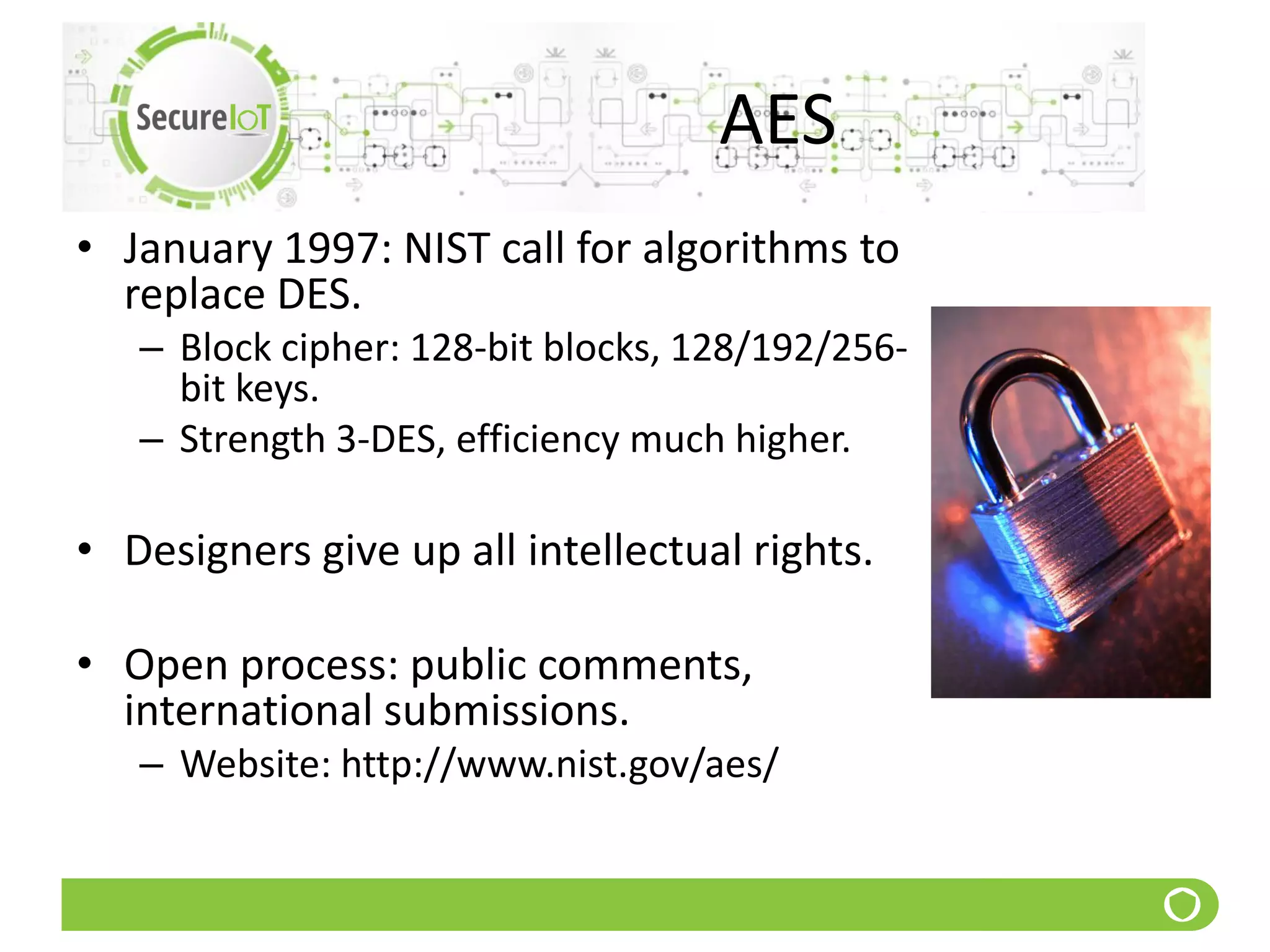 AES
• January 1997: NIST call for algorithms to
replace DES.
– Block cipher: 128-bit blocks, 128/192/256-
bit keys.
– Strength 3-DES, efficiency much higher.
• Designers give up all intellectual rights.
• Open process: public comments,
international submissions.
– Website: http://www.nist.gov/aes/
 