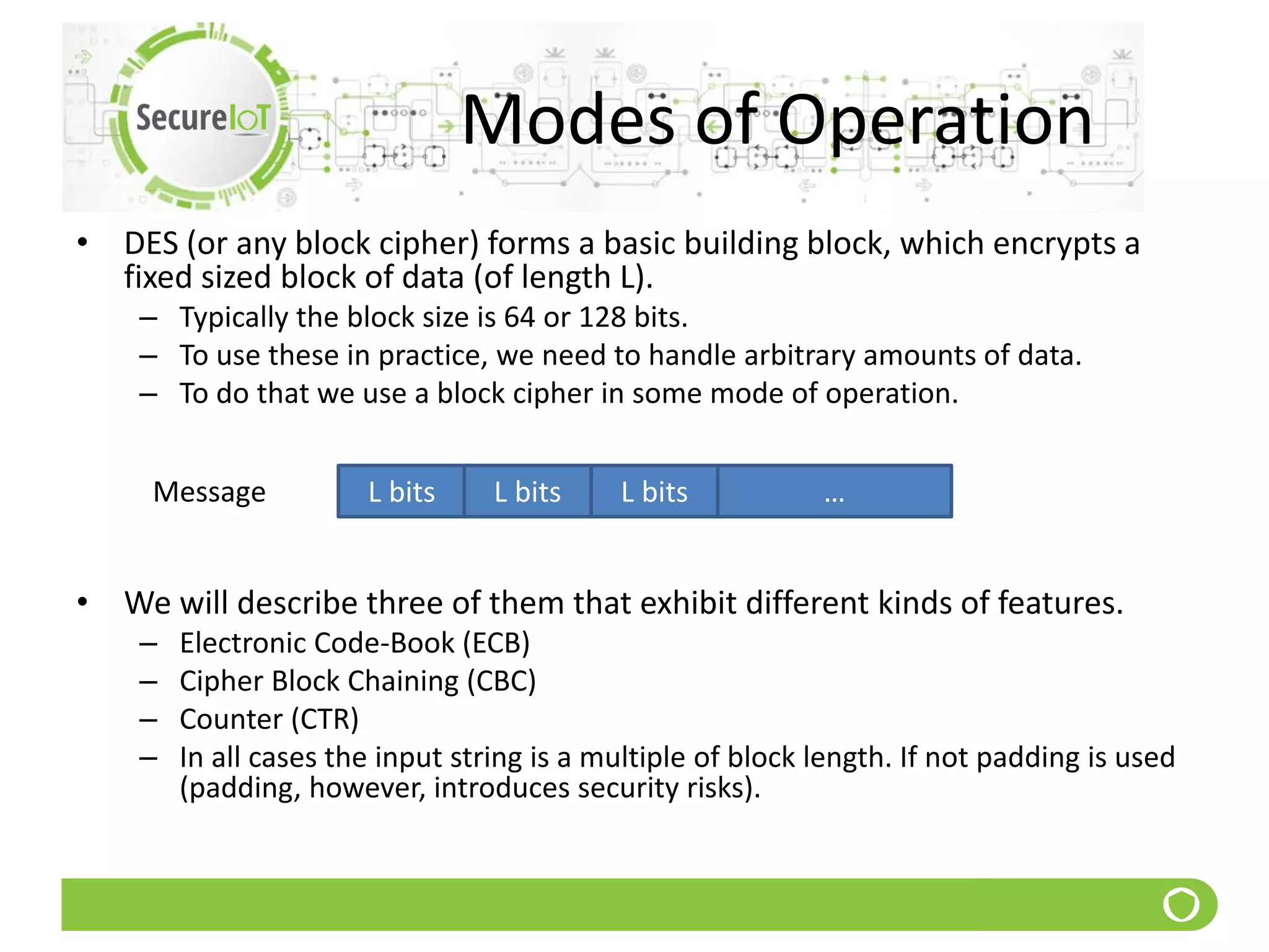 Modes of Operation
• DES (or any block cipher) forms a basic building block, which encrypts a
fixed sized block of data (of length L).
– Typically the block size is 64 or 128 bits.
– To use these in practice, we need to handle arbitrary amounts of data.
– To do that we use a block cipher in some mode of operation.
• We will describe three of them that exhibit different kinds of features.
– Electronic Code-Book (ECB)
– Cipher Block Chaining (CBC)
– Counter (CTR)
– In all cases the input string is a multiple of block length. If not padding is used
(padding, however, introduces security risks).
Message L bits L bits L bits …
 