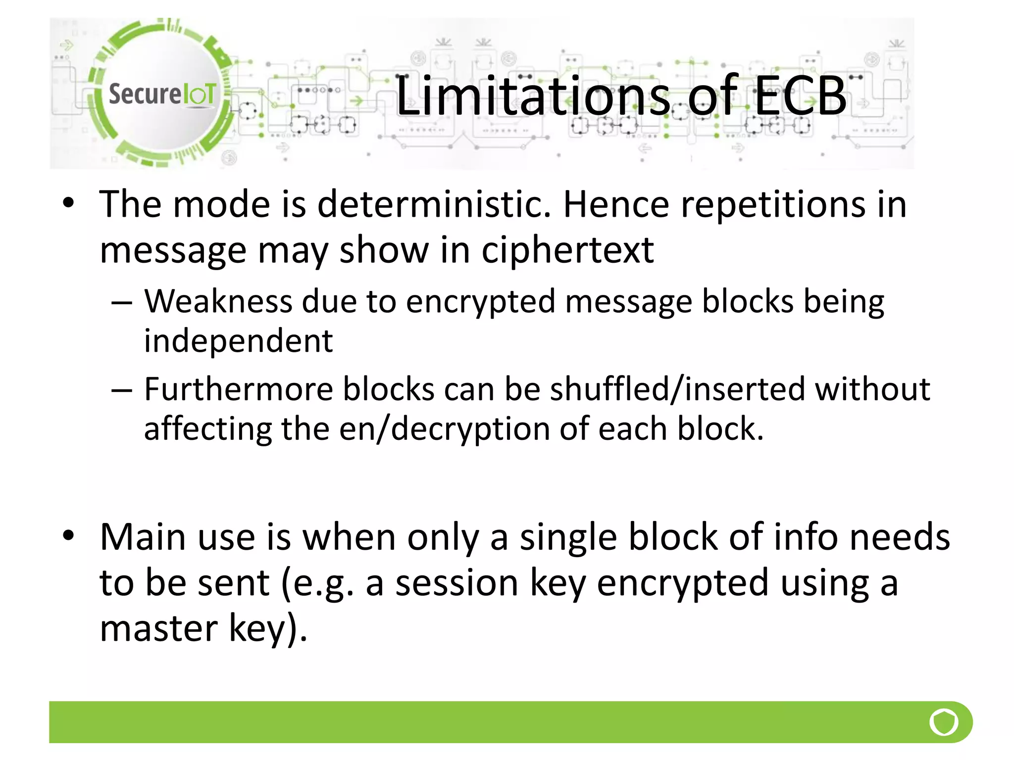 Limitations of ECB
• The mode is deterministic. Hence repetitions in
message may show in ciphertext
– Weakness due to encrypted message blocks being
independent
– Furthermore blocks can be shuffled/inserted without
affecting the en/decryption of each block.
• Main use is when only a single block of info needs
to be sent (e.g. a session key encrypted using a
master key).
 