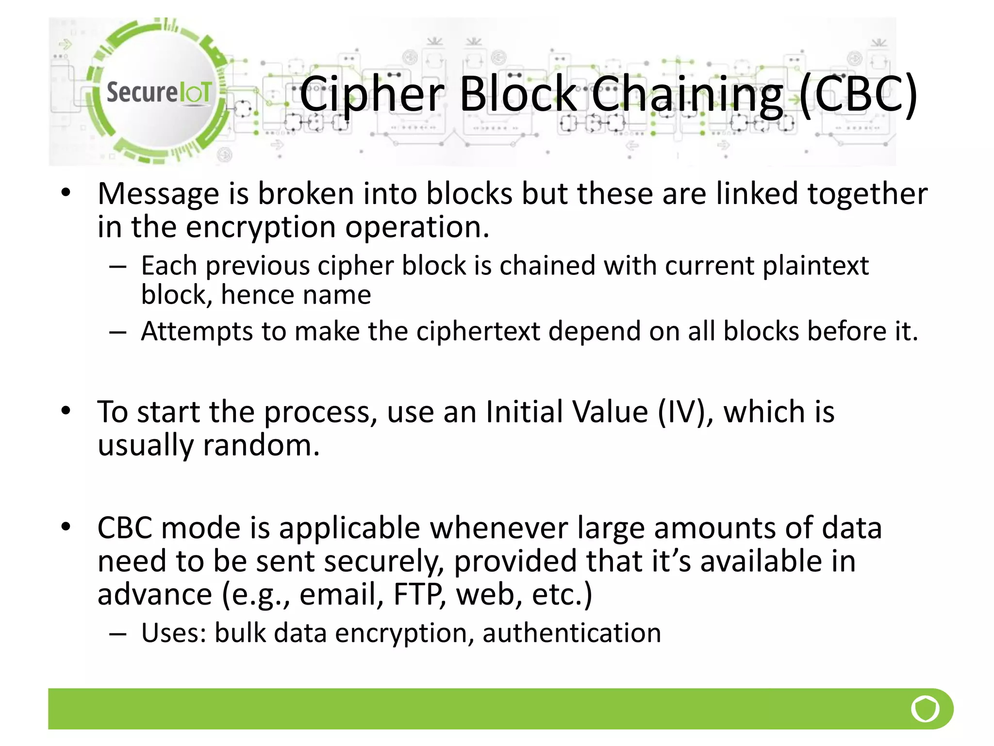 Cipher Block Chaining (CBC)
• Message is broken into blocks but these are linked together
in the encryption operation.
– Each previous cipher block is chained with current plaintext
block, hence name
– Attempts to make the ciphertext depend on all blocks before it.
• To start the process, use an Initial Value (IV), which is
usually random.
• CBC mode is applicable whenever large amounts of data
need to be sent securely, provided that it’s available in
advance (e.g., email, FTP, web, etc.)
– Uses: bulk data encryption, authentication
 