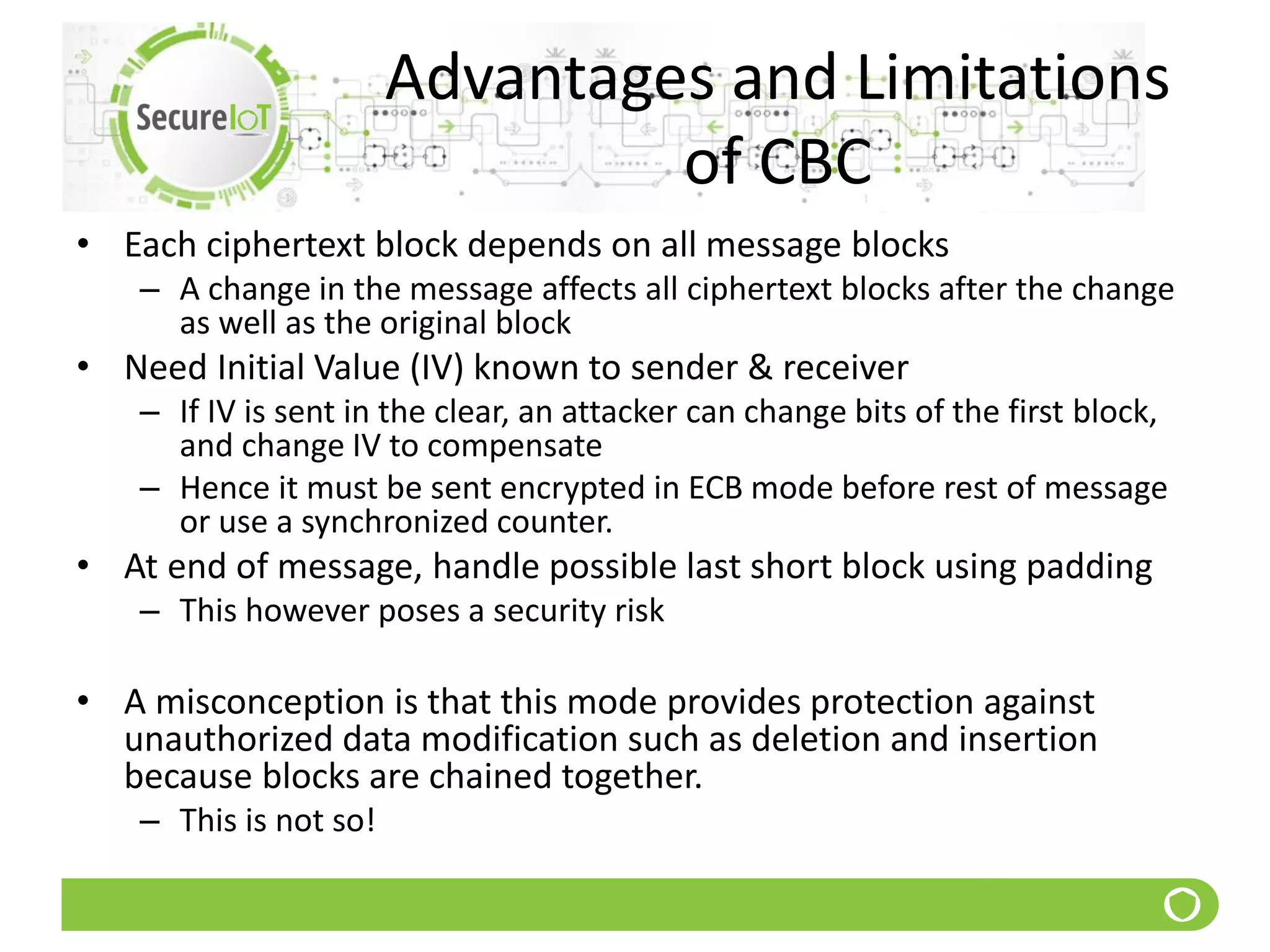Advantages and Limitations
of CBC
• Each ciphertext block depends on all message blocks
– A change in the message affects all ciphertext blocks after the change
as well as the original block
• Need Initial Value (IV) known to sender & receiver
– If IV is sent in the clear, an attacker can change bits of the first block,
and change IV to compensate
– Hence it must be sent encrypted in ECB mode before rest of message
or use a synchronized counter.
• At end of message, handle possible last short block using padding
– This however poses a security risk
• A misconception is that this mode provides protection against
unauthorized data modification such as deletion and insertion
because blocks are chained together.
– This is not so!
 