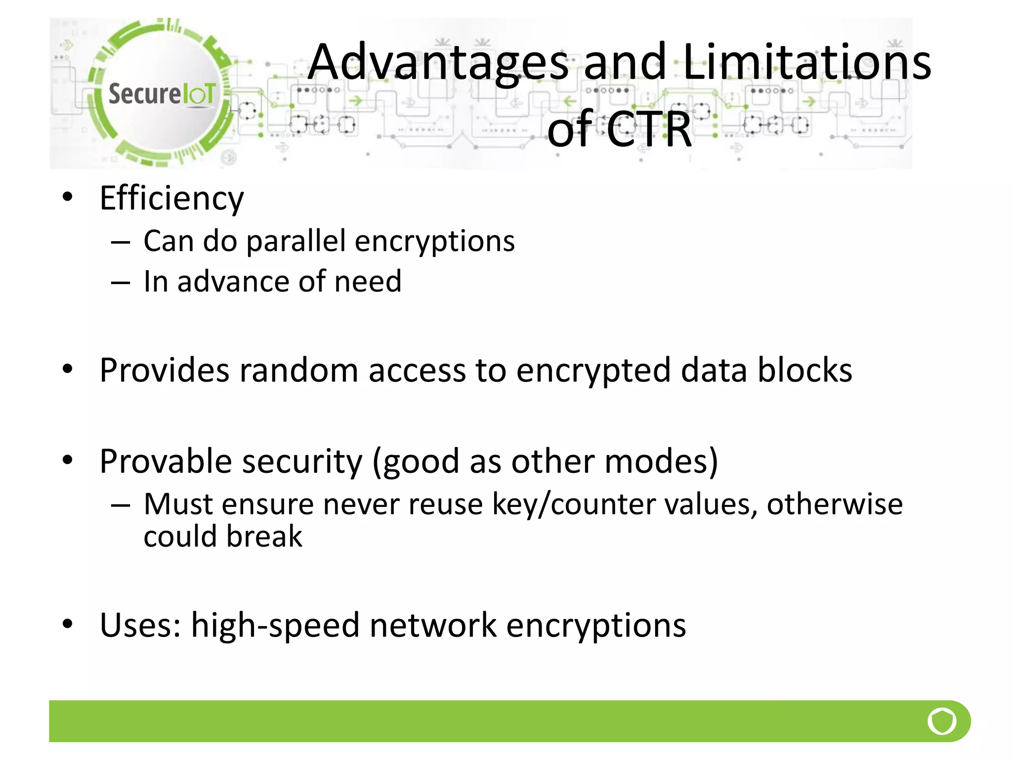 Advantages and Limitations
of CTR
• Efficiency
– Can do parallel encryptions
– In advance of need
• Provides random access to encrypted data blocks
• Provable security (good as other modes)
– Must ensure never reuse key/counter values, otherwise
could break
• Uses: high-speed network encryptions
 