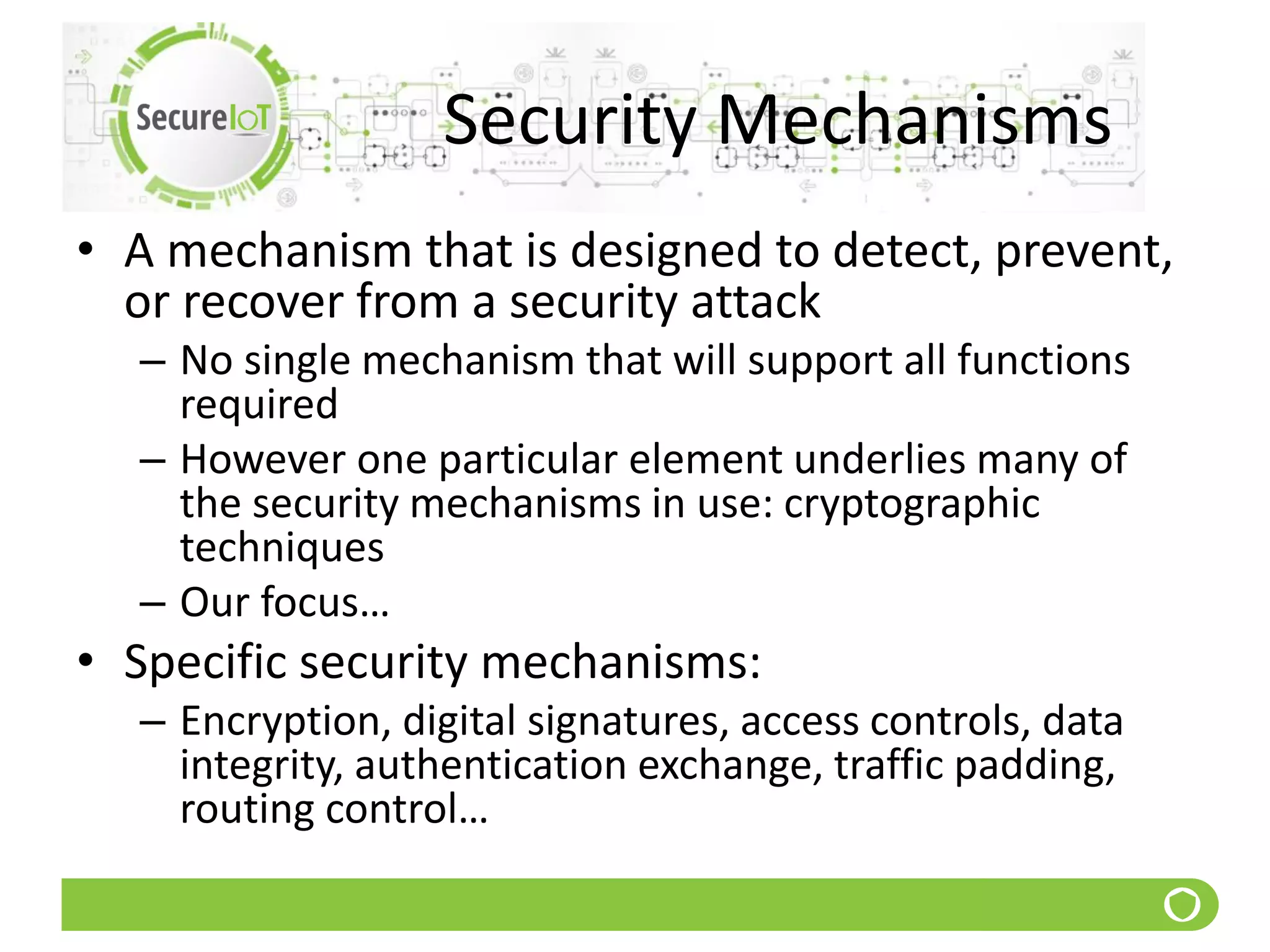 Security Mechanisms
• A mechanism that is designed to detect, prevent,
or recover from a security attack
– No single mechanism that will support all functions
required
– However one particular element underlies many of
the security mechanisms in use: cryptographic
techniques
– Our focus…
• Specific security mechanisms:
– Encryption, digital signatures, access controls, data
integrity, authentication exchange, traffic padding,
routing control…
 