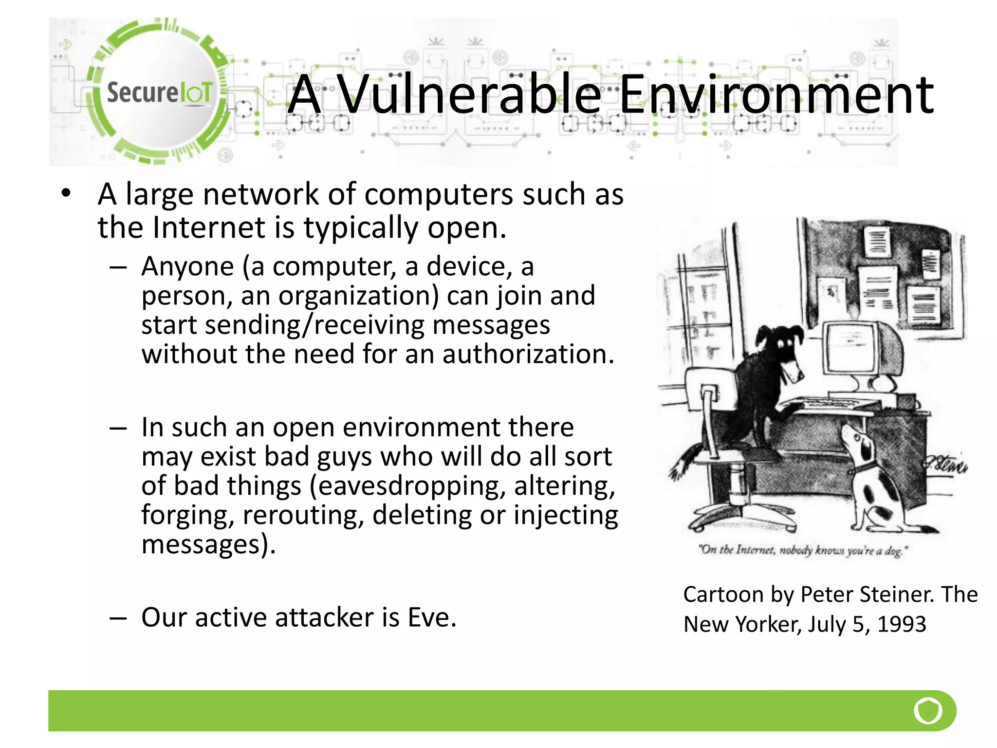A Vulnerable Environment
• A large network of computers such as
the Internet is typically open.
– Anyone (a computer, a device, a
person, an organization) can join and
start sending/receiving messages
without the need for an authorization.
– In such an open environment there
may exist bad guys who will do all sort
of bad things (eavesdropping, altering,
forging, rerouting, deleting or injecting
messages).
– Our active attacker is Eve.
Cartoon by Peter Steiner. The
New Yorker, July 5, 1993
 