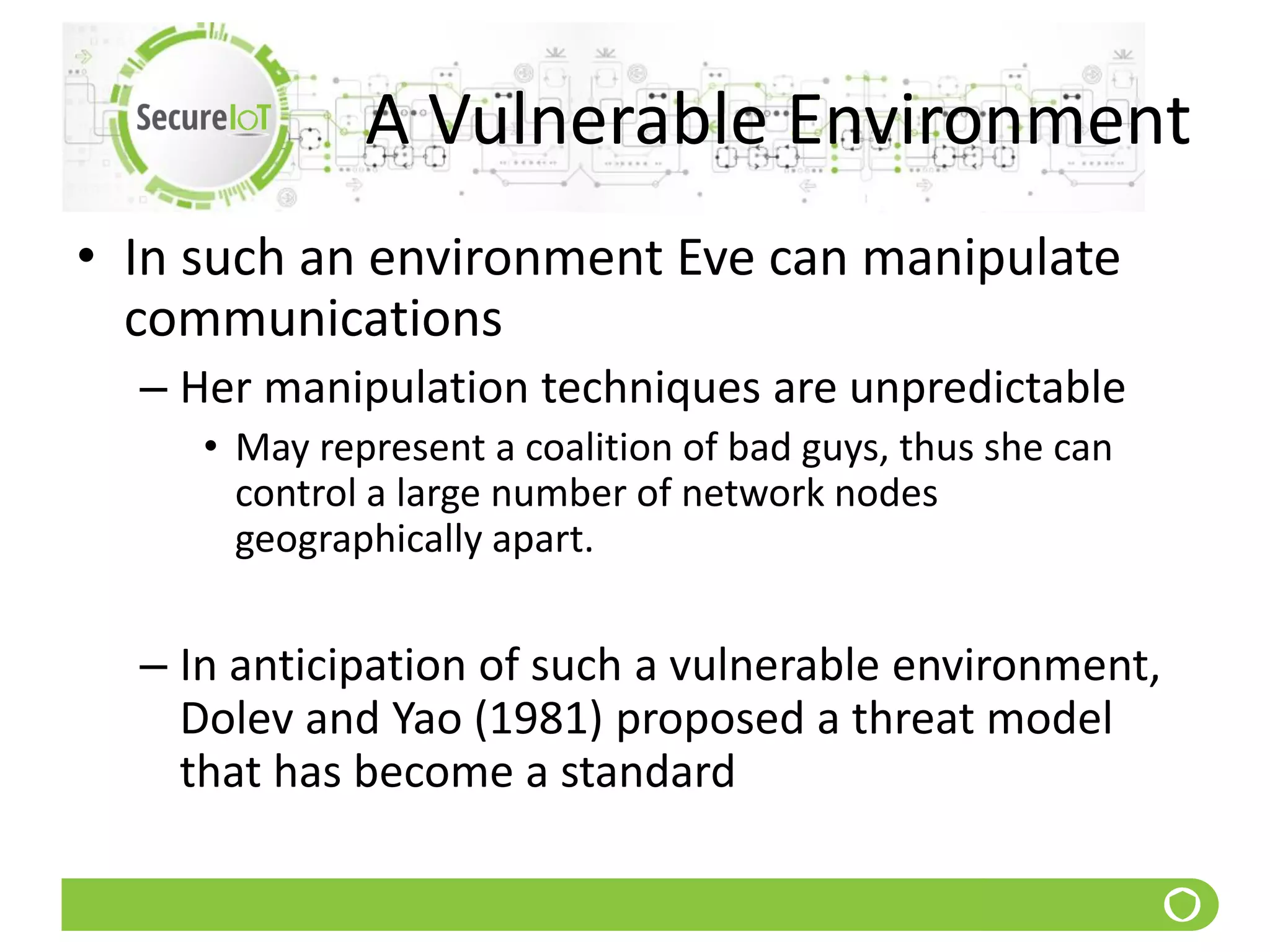 A Vulnerable Environment
• In such an environment Eve can manipulate
communications
– Her manipulation techniques are unpredictable
• May represent a coalition of bad guys, thus she can
control a large number of network nodes
geographically apart.
– In anticipation of such a vulnerable environment,
Dolev and Yao (1981) proposed a threat model
that has become a standard
 