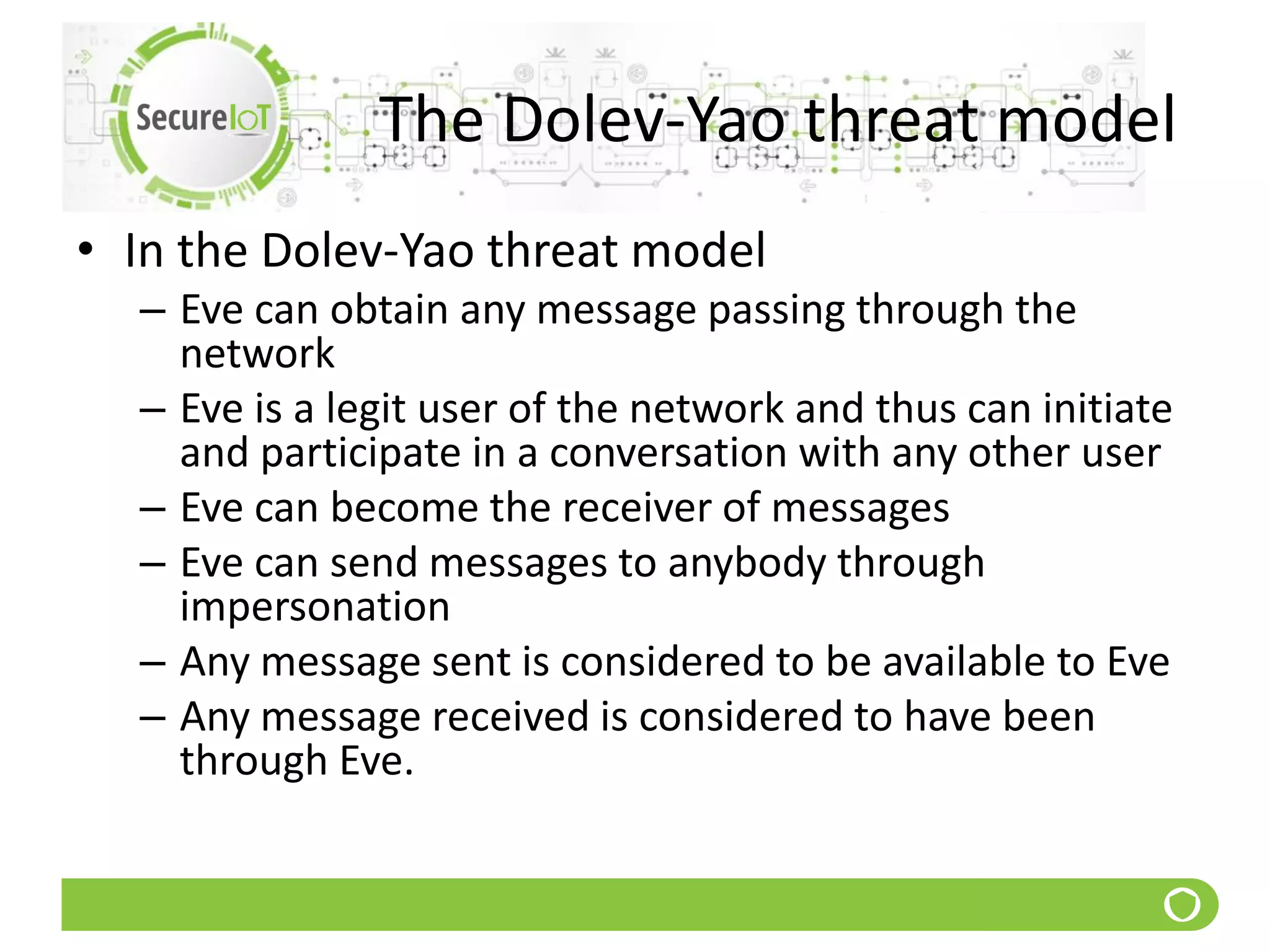 The Dolev-Yao threat model
• In the Dolev-Yao threat model
– Eve can obtain any message passing through the
network
– Eve is a legit user of the network and thus can initiate
and participate in a conversation with any other user
– Eve can become the receiver of messages
– Eve can send messages to anybody through
impersonation
– Any message sent is considered to be available to Eve
– Any message received is considered to have been
through Eve.
 