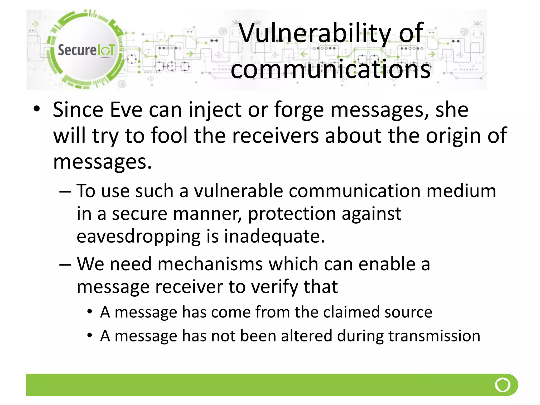 Vulnerability of
communications
• Since Eve can inject or forge messages, she
will try to fool the receivers about the origin of
messages.
– To use such a vulnerable communication medium
in a secure manner, protection against
eavesdropping is inadequate.
– We need mechanisms which can enable a
message receiver to verify that
• A message has come from the claimed source
• A message has not been altered during transmission
 