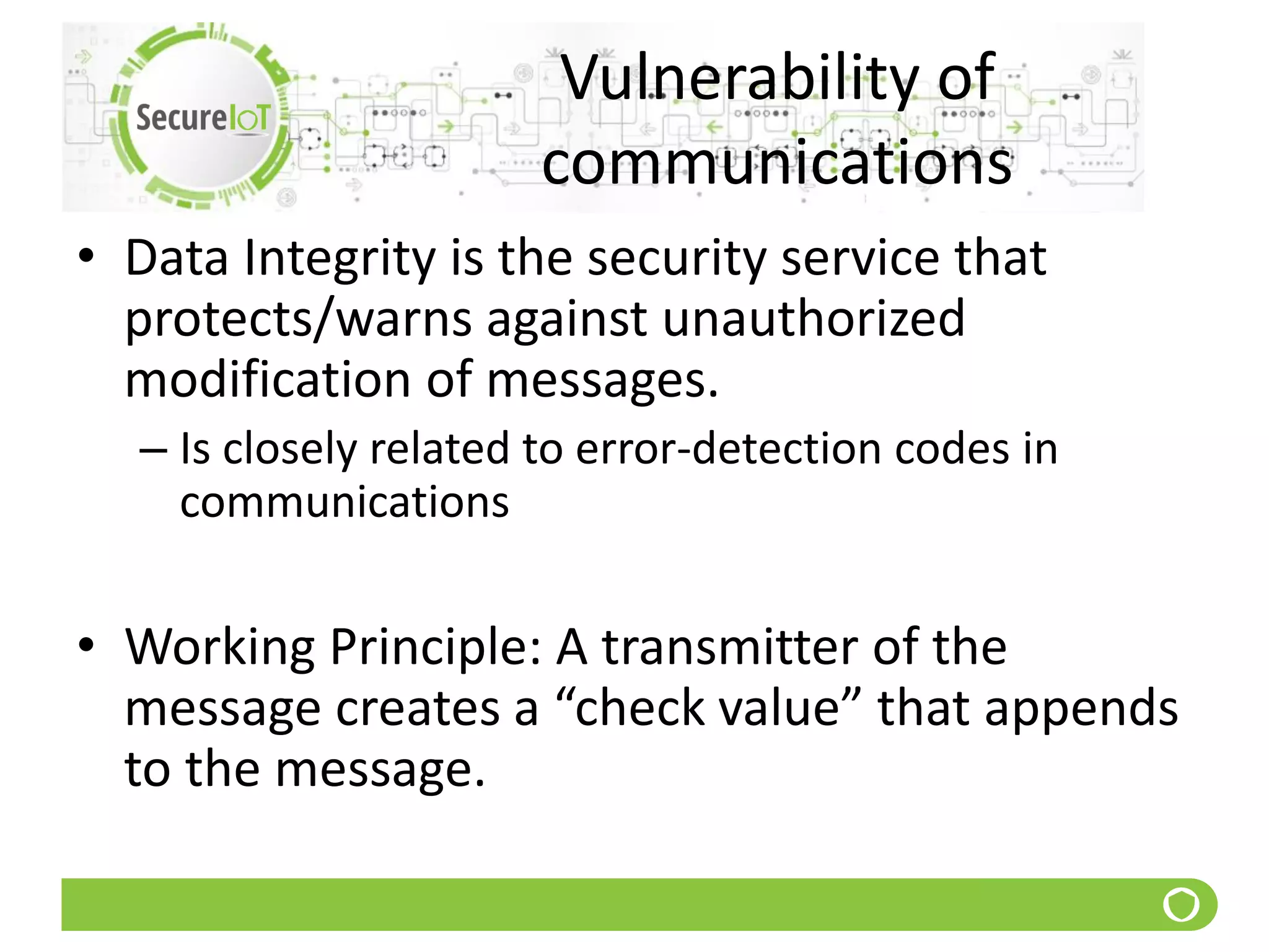 Vulnerability of
communications
• Data Integrity is the security service that
protects/warns against unauthorized
modification of messages.
– Is closely related to error-detection codes in
communications
• Working Principle: A transmitter of the
message creates a “check value” that appends
to the message.
 
