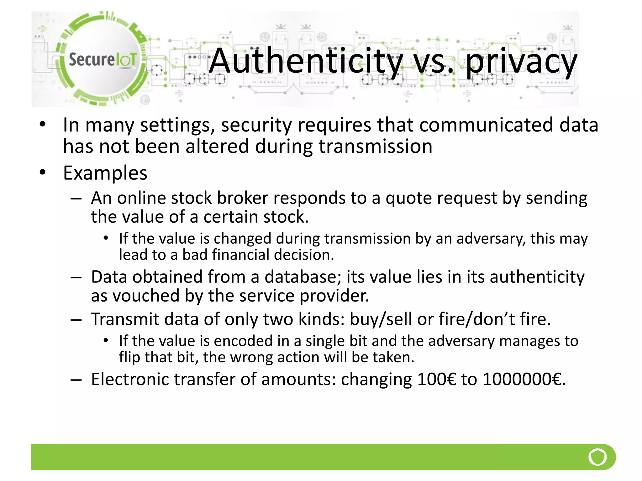 Authenticity vs. privacy
• In many settings, security requires that communicated data
has not been altered during transmission
• Examples
– An online stock broker responds to a quote request by sending
the value of a certain stock.
• If the value is changed during transmission by an adversary, this may
lead to a bad financial decision.
– Data obtained from a database; its value lies in its authenticity
as vouched by the service provider.
– Transmit data of only two kinds: buy/sell or fire/don’t fire.
• If the value is encoded in a single bit and the adversary manages to
flip that bit, the wrong action will be taken.
– Electronic transfer of amounts: changing 100€ to 1000000€.
 