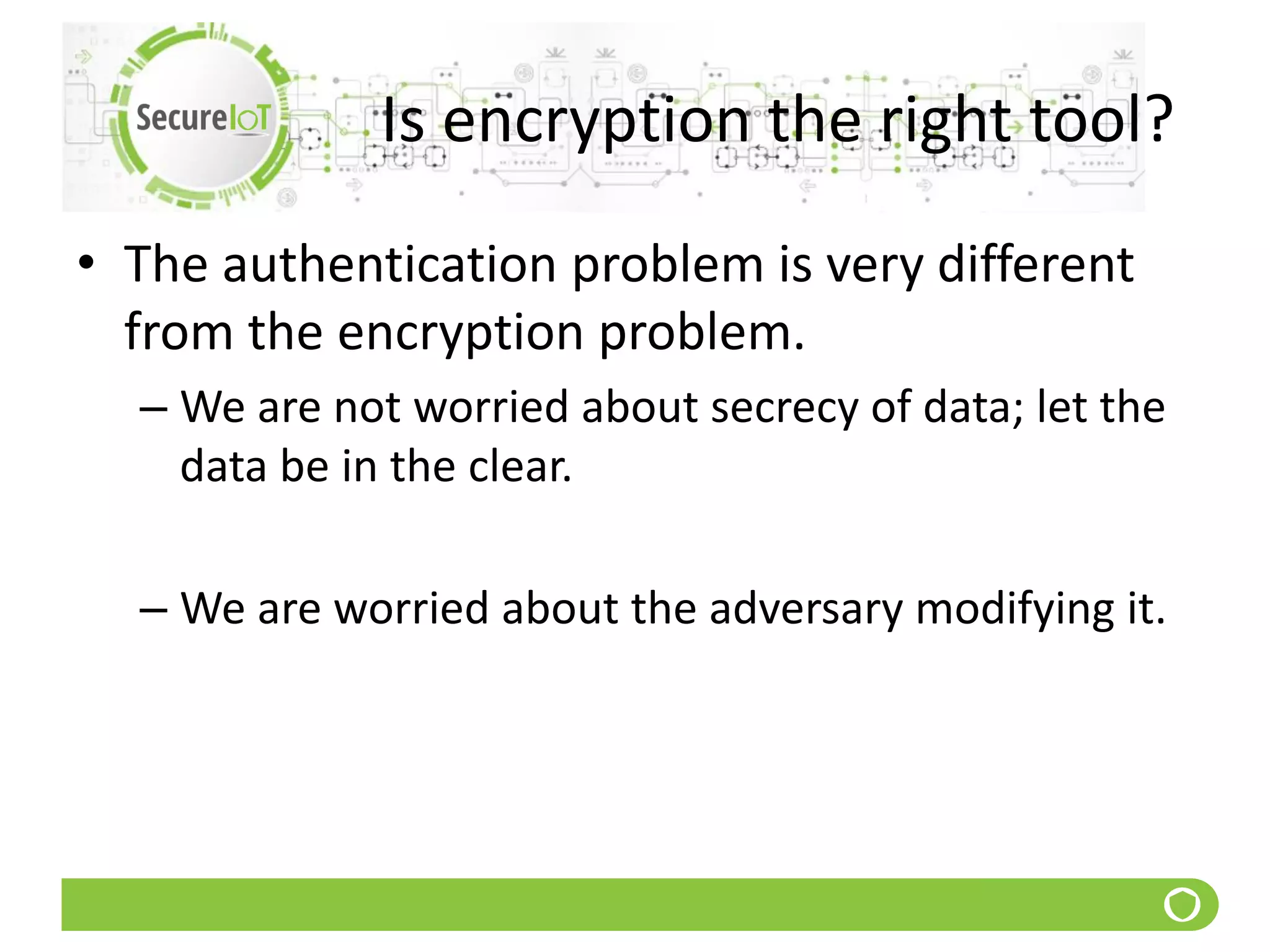 Is encryption the right tool?
• The authentication problem is very different
from the encryption problem.
– We are not worried about secrecy of data; let the
data be in the clear.
– We are worried about the adversary modifying it.
 