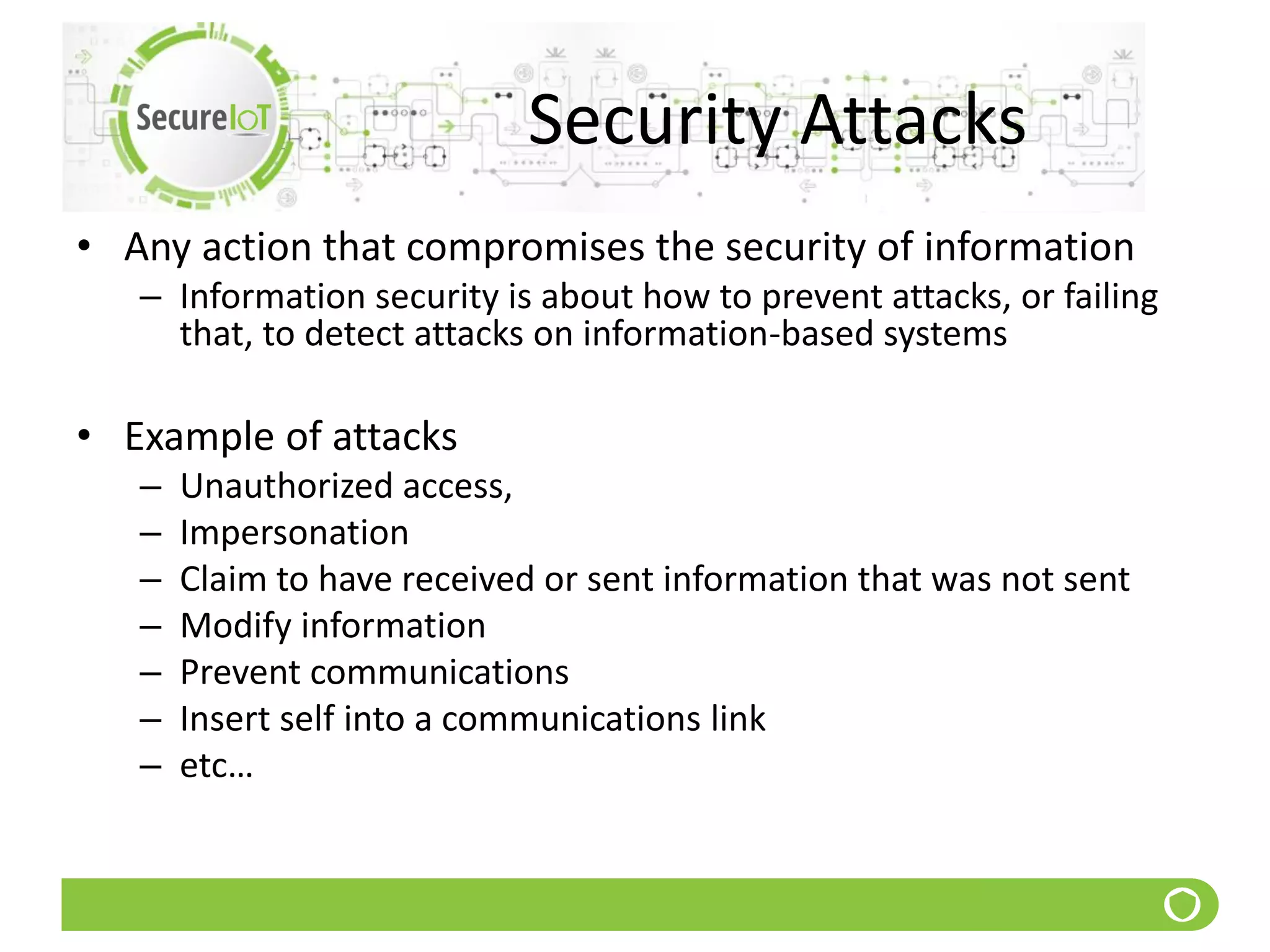 Security Attacks
• Any action that compromises the security of information
– Information security is about how to prevent attacks, or failing
that, to detect attacks on information-based systems
• Example of attacks
– Unauthorized access,
– Impersonation
– Claim to have received or sent information that was not sent
– Modify information
– Prevent communications
– Insert self into a communications link
– etc…
 