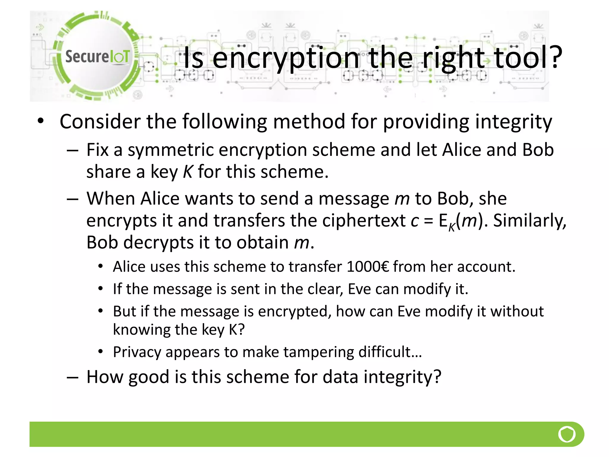 Is encryption the right tool?
• Consider the following method for providing integrity
– Fix a symmetric encryption scheme and let Alice and Bob
share a key K for this scheme.
– When Alice wants to send a message m to Bob, she
encrypts it and transfers the ciphertext c = EK(m). Similarly,
Bob decrypts it to obtain m.
• Alice uses this scheme to transfer 1000€ from her account.
• If the message is sent in the clear, Eve can modify it.
• But if the message is encrypted, how can Eve modify it without
knowing the key K?
• Privacy appears to make tampering difficult…
– How good is this scheme for data integrity?
 