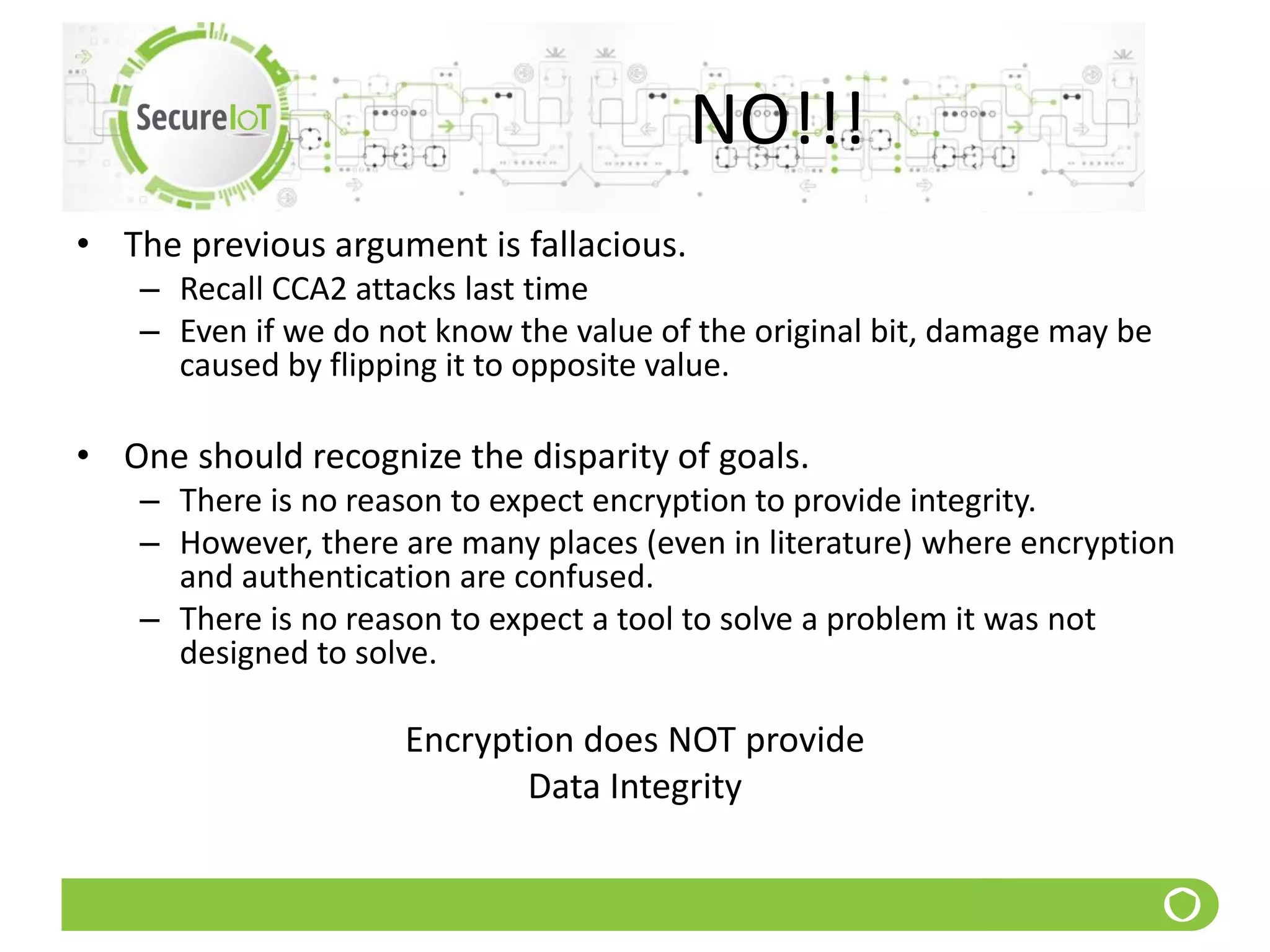 NO!!!
• The previous argument is fallacious.
– Recall CCA2 attacks last time
– Even if we do not know the value of the original bit, damage may be
caused by flipping it to opposite value.
• One should recognize the disparity of goals.
– There is no reason to expect encryption to provide integrity.
– However, there are many places (even in literature) where encryption
and authentication are confused.
– There is no reason to expect a tool to solve a problem it was not
designed to solve.
Encryption does NOT provide
Data Integrity
 