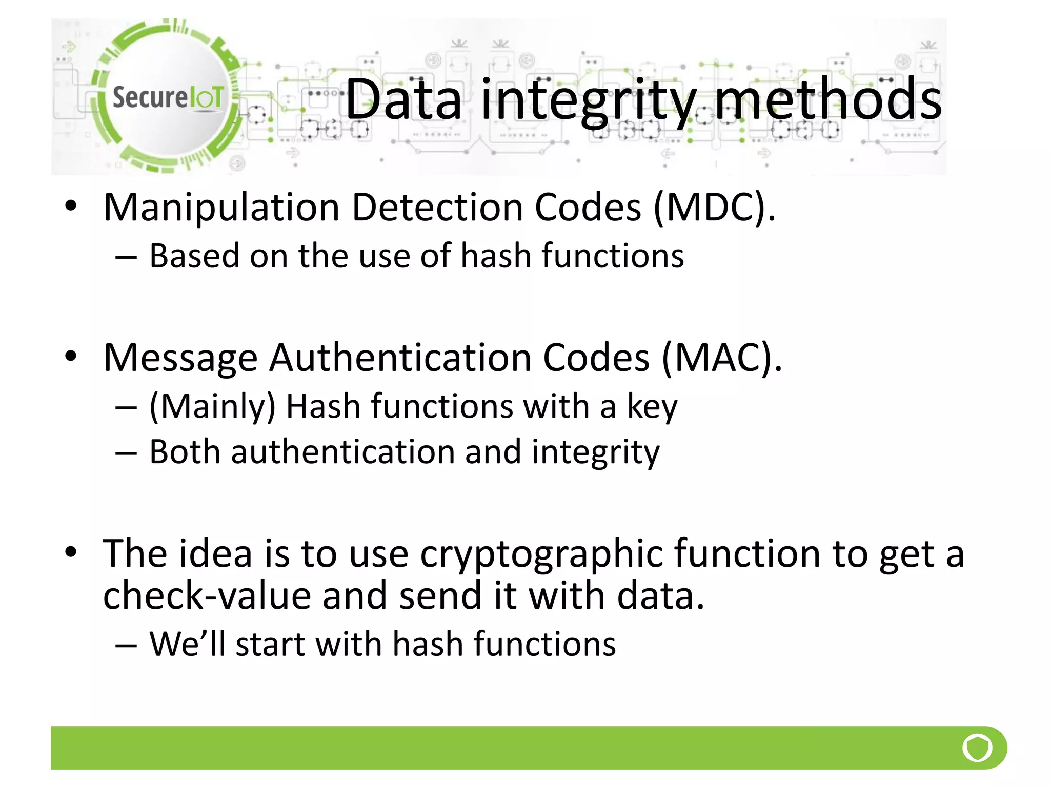 Data integrity methods
• Manipulation Detection Codes (MDC).
– Based on the use of hash functions
• Message Authentication Codes (MAC).
– (Mainly) Hash functions with a key
– Both authentication and integrity
• The idea is to use cryptographic function to get a
check-value and send it with data.
– We’ll start with hash functions
 