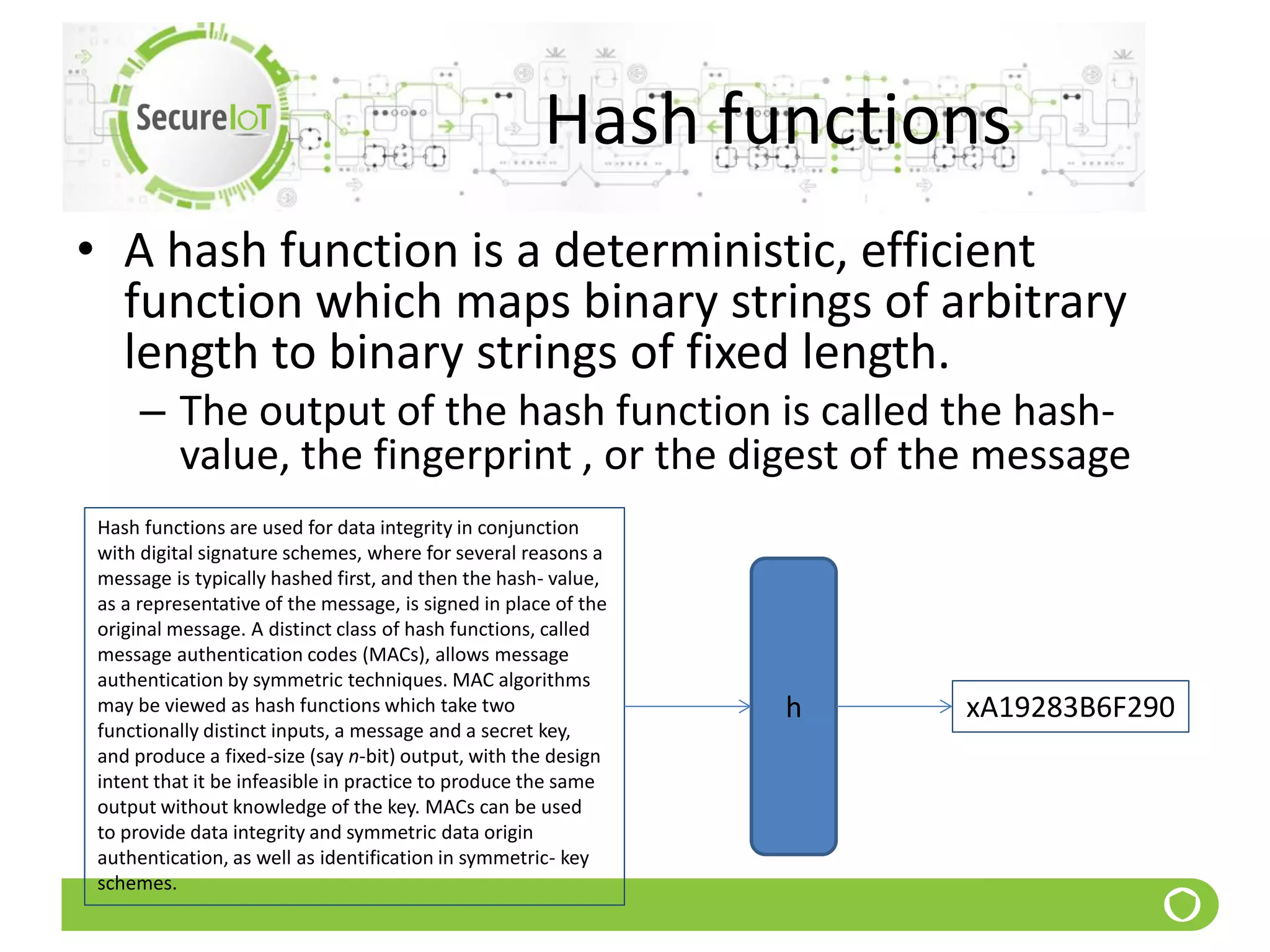 Hash functions
• A hash function is a deterministic, efficient
function which maps binary strings of arbitrary
length to binary strings of fixed length.
– The output of the hash function is called the hash-
value, the fingerprint , or the digest of the message
Hash functions are used for data integrity in conjunction
with digital signature schemes, where for several reasons a
message is typically hashed first, and then the hash- value,
as a representative of the message, is signed in place of the
original message. A distinct class of hash functions, called
message authentication codes (MACs), allows message
authentication by symmetric techniques. MAC algorithms
may be viewed as hash functions which take two
functionally distinct inputs, a message and a secret key,
and produce a fixed-size (say n-bit) output, with the design
intent that it be infeasible in practice to produce the same
output without knowledge of the key. MACs can be used
to provide data integrity and symmetric data origin
authentication, as well as identification in symmetric- key
schemes.
xA19283B6F290h
 
