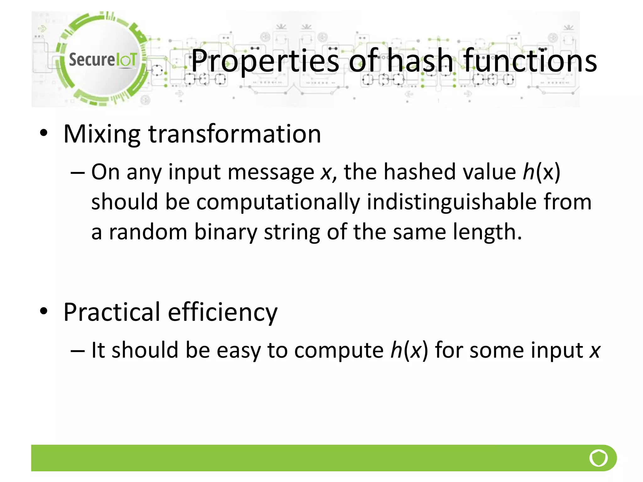 Properties of hash functions
• Mixing transformation
– On any input message x, the hashed value h(x)
should be computationally indistinguishable from
a random binary string of the same length.
• Practical efficiency
– It should be easy to compute h(x) for some input x
 