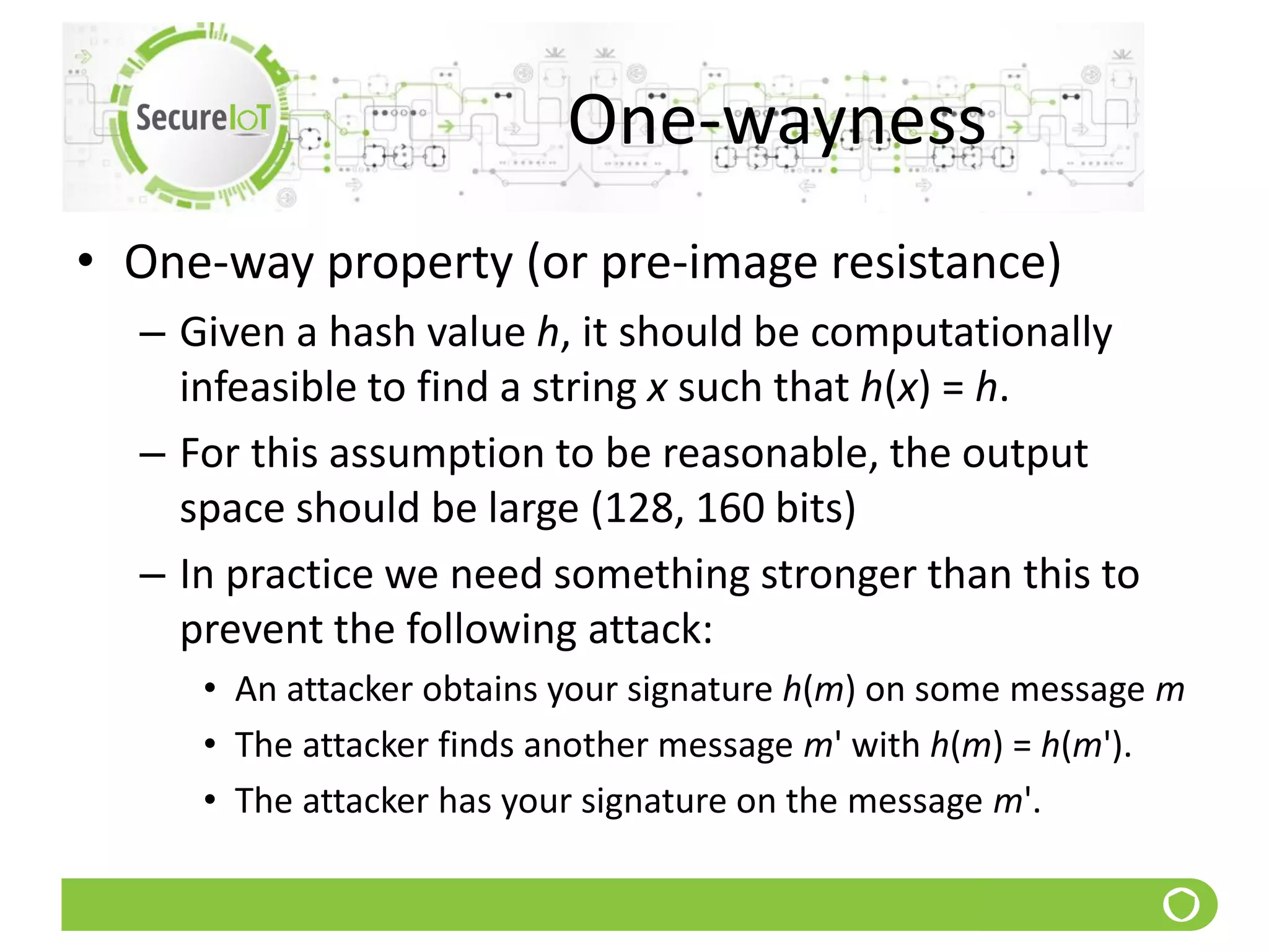 One-wayness
• One-way property (or pre-image resistance)
– Given a hash value h, it should be computationally
infeasible to find a string x such that h(x) = h.
– For this assumption to be reasonable, the output
space should be large (128, 160 bits)
– In practice we need something stronger than this to
prevent the following attack:
• An attacker obtains your signature h(m) on some message m
• The attacker finds another message m' with h(m) = h(m').
• The attacker has your signature on the message m'.
 