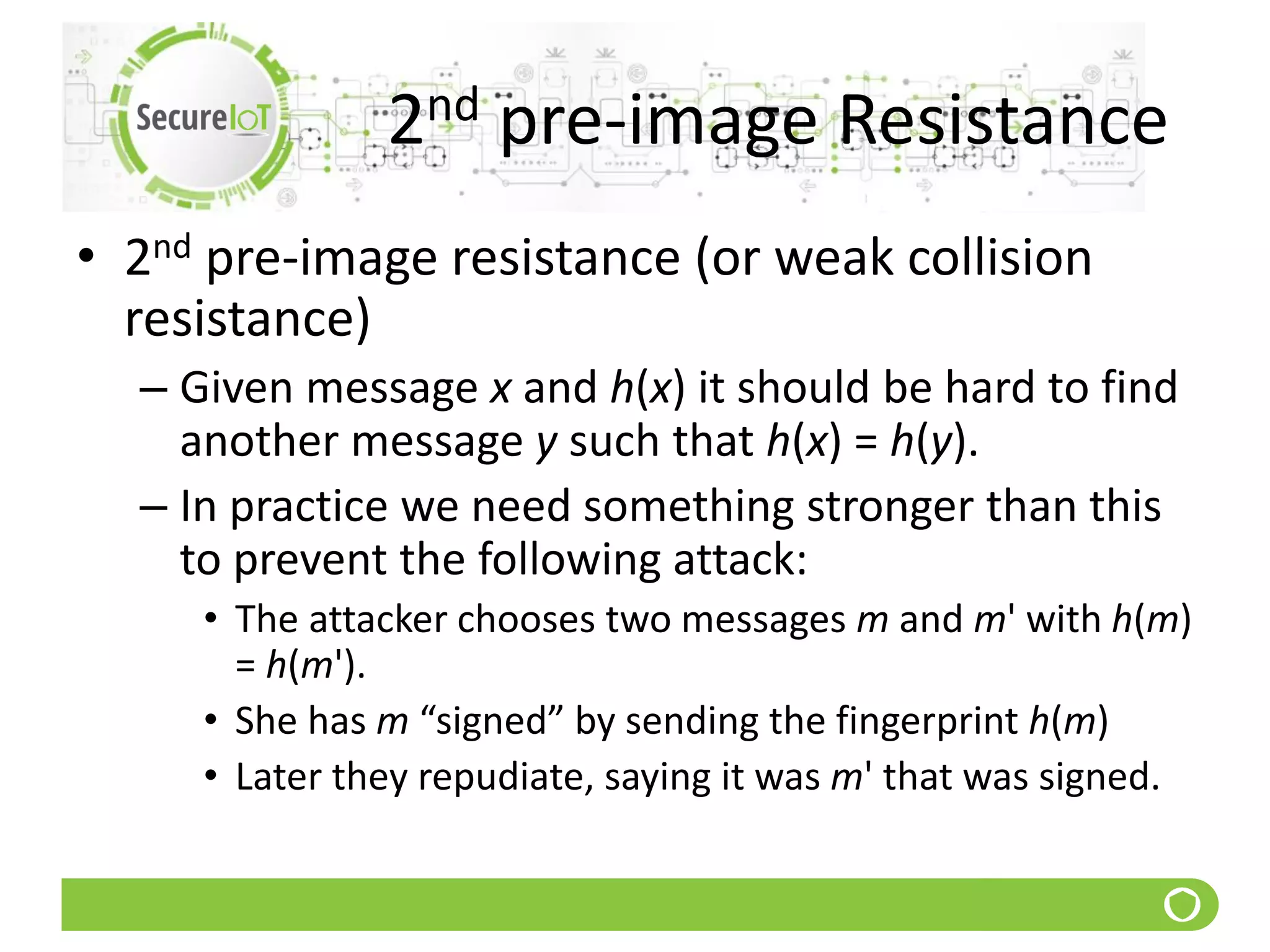 2nd pre-image Resistance
• 2nd pre-image resistance (or weak collision
resistance)
– Given message x and h(x) it should be hard to find
another message y such that h(x) = h(y).
– In practice we need something stronger than this
to prevent the following attack:
• The attacker chooses two messages m and m' with h(m)
= h(m').
• She has m “signed” by sending the fingerprint h(m)
• Later they repudiate, saying it was m' that was signed.
 