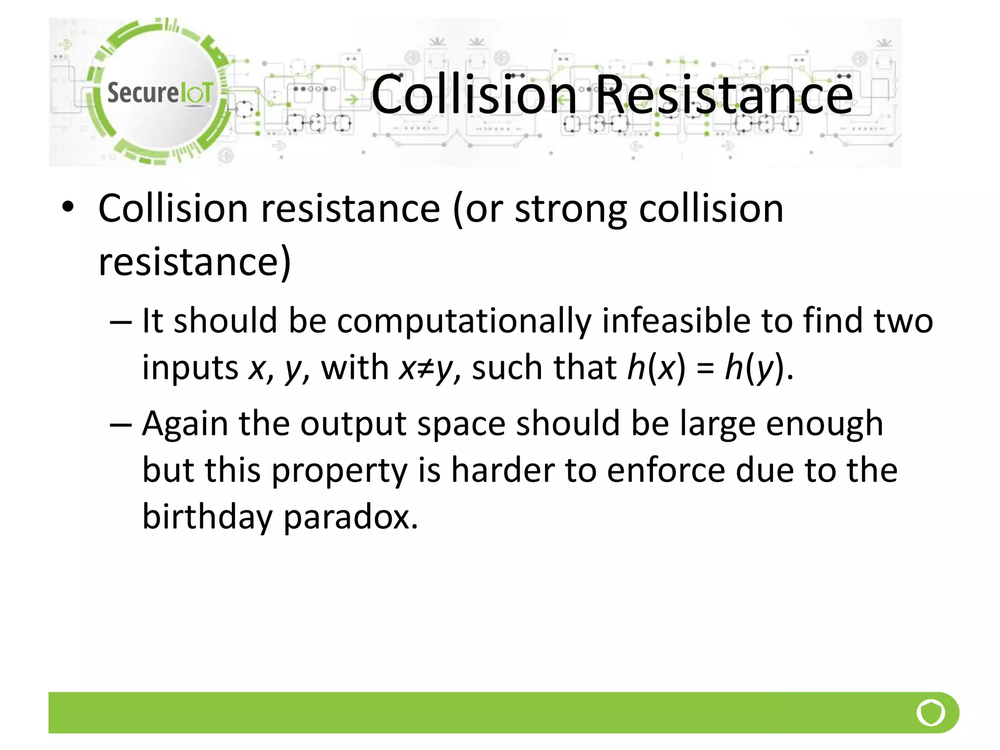 Collision Resistance
• Collision resistance (or strong collision
resistance)
– It should be computationally infeasible to find two
inputs x, y, with x≠y, such that h(x) = h(y).
– Again the output space should be large enough
but this property is harder to enforce due to the
birthday paradox.
 