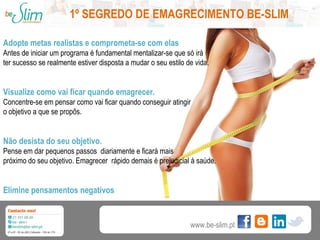 1º SEGREDO DE EMAGRECIMENTO BE-SLIM
Adopte metas realistas e comprometa-se com elas
Antes de iniciar um programa é fundamental mentalizar-se que só irá
ter sucesso se realmente estiver disposta a mudar o seu estilo de vida.

Visualize como vai ficar quando emagrecer.
Concentre-se em pensar como vai ficar quando conseguir atingir
o objetivo a que se propôs.

Não desista do seu objetivo.
Pense em dar pequenos passos diariamente e ficará mais
próximo do seu objetivo. Emagrecer rápido demais é prejudicial à saúde.

Elimine pensamentos negativos

www.be-slim.pt

 