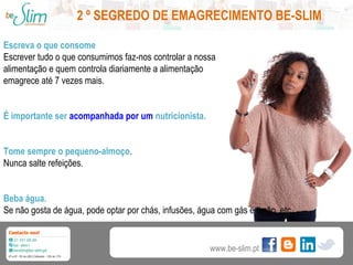 2 º SEGREDO DE EMAGRECIMENTO BE-SLIM
Escreva o que consome
Escrever tudo o que consumimos faz-nos controlar a nossa
alimentação e quem controla diariamente a alimentação
emagrece até 7 vezes mais.
É importante ser acompanhada por um nutricionista.
Tome sempre o pequeno-almoço.
Nunca salte refeições.
Beba água.
Se não gosta de água, pode optar por chás, infusões, água com gás e limão, etc...

www.be-slim.pt

 