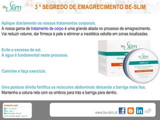 3 º SEGREDO DE EMAGRECIMENTO BE-SLIM
Aplique diariamente os nossos tratamentos corporais.
A nossa gama de tratamento de corpo é uma grande aliada no processo de emagrecimento.
Vai reduzir volume, dar firmeza à pele e eliminar a inestética celulite em zonas localizadas.
Evite o excesso de sal.
A água é fundamental neste processo.
Caminhe e faça exercício.
Uma postura direita fortifica os músculos abdominais deixando a barriga mais lisa.
Mantenha a coluna reta com os ombros para trás e barriga para dentro.

www.be-slim.pt

 