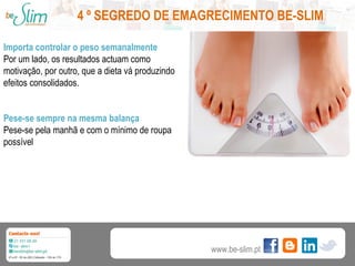 4 º SEGREDO DE EMAGRECIMENTO BE-SLIM
Importa controlar o peso semanalmente
Por um lado, os resultados actuam como
motivação, por outro, que a dieta vá produzindo
efeitos consolidados.
Pese-se sempre na mesma balança
Pese-se pela manhã e com o mínimo de roupa
possível

www.be-slim.pt

 
