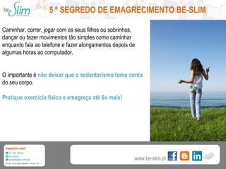 5 º SEGREDO DE EMAGRECIMENTO BE-SLIM
Caminhar, correr, jogar com os seus filhos ou sobrinhos,
dançar ou fazer movimentos tão simples como caminhar
enquanto fala ao telefone e fazer alongamentos depois de
algumas horas ao computador.
O importante é não deixar que o sedentarismo tome conta
do seu corpo.
Pratique exercício físico e emagreça até 6x mais!

www.be-slim.pt

 