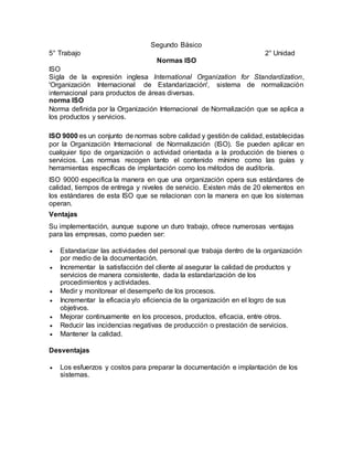 Segundo Básico
5° Trabajo 2° Unidad
Normas ISO
ISO
Sigla de la expresión inglesa International Organization for Standardization,
'Organización Internacional de Estandarización', sistema de normalización
internacional para productos de áreas diversas.
norma ISO
Norma definida por la Organización Internacional de Normalización que se aplica a
los productos y servicios.
ISO 9000 es un conjunto de normas sobre calidad y gestión de calidad, establecidas
por la Organización Internacional de Normalización (ISO). Se pueden aplicar en
cualquier tipo de organización o actividad orientada a la producción de bienes o
servicios. Las normas recogen tanto el contenido mínimo como las guías y
herramientas específicas de implantación como los métodos de auditoría.
ISO 9000 especifica la manera en que una organización opera sus estándares de
calidad, tiempos de entrega y niveles de servicio. Existen más de 20 elementos en
los estándares de esta ISO que se relacionan con la manera en que los sistemas
operan.
Ventajas
Su implementación, aunque supone un duro trabajo, ofrece numerosas ventajas
para las empresas, como pueden ser:
 Estandarizar las actividades del personal que trabaja dentro de la organización
por medio de la documentación.
 Incrementar la satisfacción del cliente al asegurar la calidad de productos y
servicios de manera consistente, dada la estandarización de los
procedimientos y actividades.
 Medir y monitorear el desempeño de los procesos.
 Incrementar la eficacia y/o eficiencia de la organización en el logro de sus
objetivos.
 Mejorar continuamente en los procesos, productos, eficacia, entre otros.
 Reducir las incidencias negativas de producción o prestación de servicios.
 Mantener la calidad.
Desventajas
 Los esfuerzos y costos para preparar la documentación e implantación de los
sistemas.
 