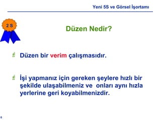 10
Yeni 5S ve Görsel İşortamı
Düzen Nedir?
 Düzen bir verim çalışmasıdır.
 İşi yapmanız için gereken şeylere hızlı bir
şekilde ulaşabilmeniz ve onları aynı hızla
yerlerine geri koyabilmenizdir.
2 S
 