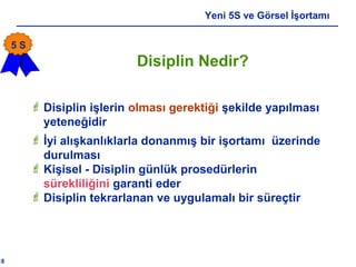 18
Yeni 5S ve Görsel İşortamı
 Disiplin işlerin olması gerektiği şekilde yapılması
yeteneğidir
 İyi alışkanlıklarla donanmış bir işortamı üzerinde
durulması
 Kişisel - Disiplin günlük prosedürlerin
sürekliliğini garanti eder
 Disiplin tekrarlanan ve uygulamalı bir süreçtir
Disiplin Nedir?
5 S
 