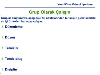22
Yeni 5S ve Görsel İşortamı
Grup Olarak Çalışın
Gruplar oluşturarak, aşağıdaki 5S noktalarından birisi için şirketinizdeki
en iyi örnekleri bulmaya çalışın:
 Düzenleme
 Düzen
 Temizlik
 Temiz oluş
 Disiplin
 