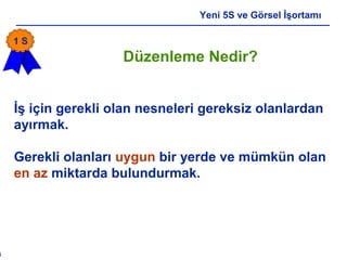 6
Yeni 5S ve Görsel İşortamı
Düzenleme Nedir?
İş için gerekli olan nesneleri gereksiz olanlardan
ayırmak.
Gerekli olanları uygun bir yerde ve mümkün olan
en az miktarda bulundurmak.
1 S
 
