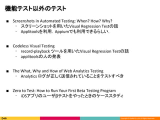 Copyright ? DeNA Co.,Ltd. All Rights Reserved.
CܥƥΥƥ
 Screenshots in Automated Testing: When? How? Why?
? `󥷥åȤäVisual Regression TestԒ
? Applitools. AppiumǤäǤ餷.
 Codeless Visual Testing
? record-playback ĩ`äVisual Regression TestԒ
? applitoolsˤΰk
 The What, Why and How of Web Analytics Testing
? Analytics ŤƤ뤳ȤƥȤ٤
 Zero to Test: How to Run Your First Beta Testing Program
? iOSץΥ`¥ƥȤäȤΥ`ǥ
 