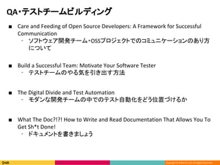 Copyright ? DeNA Co.,Ltd. All Rights Reserved.
QA?ƥȥ`ӥǥ
 Care and Feeding of Open Source Developers: A Framework for Successful
Communication
? եȥ_k`?OSSץȤǤΥߥ˥`Τ귽
ˤĤ
 Build a Successful Team: Motivate Your Software Tester
? ƥȥ`Τݤ
 The Digital Divide and Test Automation
? _k`ФǤΥƥԄӻɤλäŤ뤫
 What The Doc?!?! How to Write and Read Documentation That Allows You To
Get Sh*t Done!
? ɥȤޤ礦
 