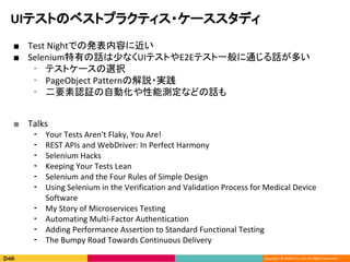 Copyright ? DeNA Co.,Ltd. All Rights Reserved.
UIƥȤΥ٥ȥץ饯ƥ?`ǥ
 Test NightǤΰkݤ˽
 SeleniumФԒ٤ʤUIƥȤE2EƥһͨԒत
? ƥȥ`xk
? PageObject Patternνh?g
? ҪJ^ԄӻܜyʤɤԒ
 Talks
? Your Tests Aren't Flaky, You Are!
? REST APIs and WebDriver: In Perfect Harmony
? Selenium Hacks
? Keeping Your Tests Lean
? Selenium and the Four Rules of Simple Design
? Using Selenium in the Verification and Validation Process for Medical Device
Software
? My Story of Microservices Testing
? Automating Multi-Factor Authentication
? Adding Performance Assertion to Standard Functional Testing
? The Bumpy Road Towards Continuous Delivery
 