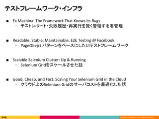 Copyright ? DeNA Co.,Ltd. All Rights Reserved.
ƥȥե``?ե
 Ex Machina: The Framework That Knows its Bugs
? ƥȥݩ`?ʧĚs?ٌgФt
 Readable. Stable. Maintainable. E2E Testing @ Facebook
? PageObejct ѥ`٩`ˤUIƥȥե``
 Scalable Selenium Cluster: Up & Running
? Selenium Grid򥹥`뤵Ԓ
 Good, Cheap, and Fast: Scaling Your Selenium Grid in the Cloud
? 饦ϤSelenium GridΥ`ХȤmԒ
 