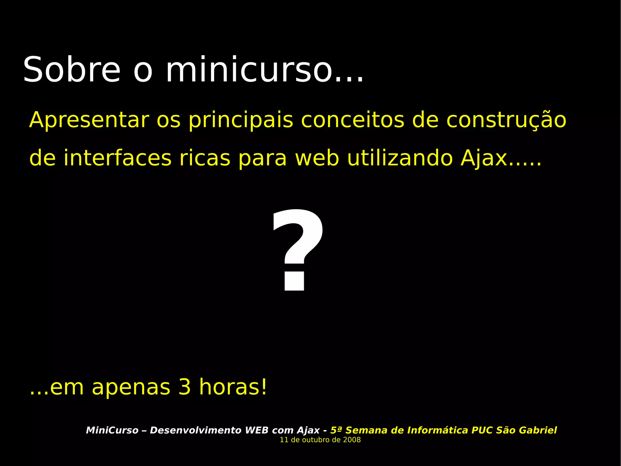 Sobre o minicurso... Apresentar os principais conceitos de construção de interfaces ricas para web utilizando Ajax..... ...em apenas 3 horas! ? 