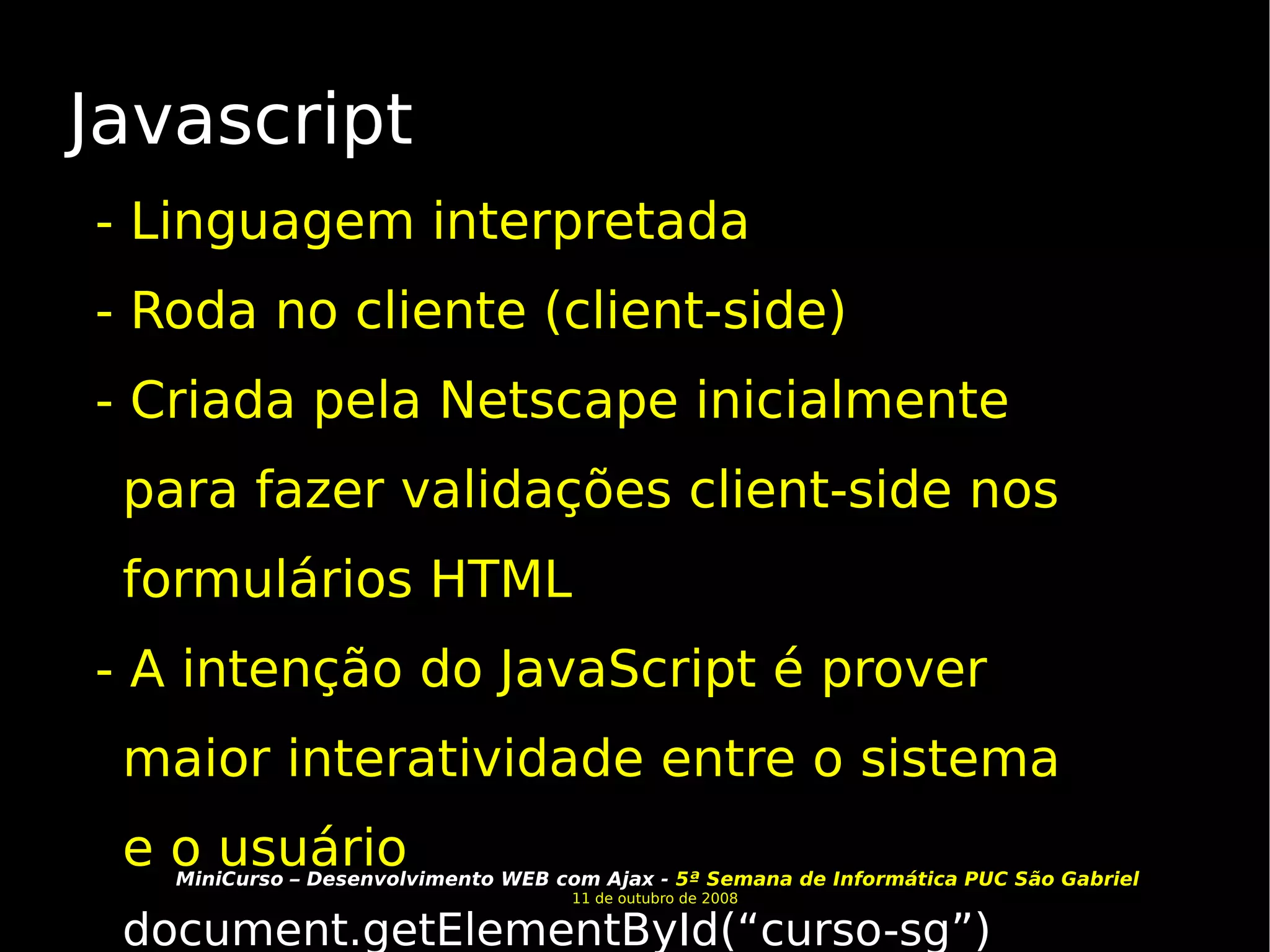 Javascript - Linguagem interpretada - Roda no cliente (client-side) - Criada pela Netscape inicialmente para fazer validações client-side nos formulários HTML - A intenção do JavaScript é prover maior interatividade entre o sistema e o usuário document.getElementById(“curso-sg”) 