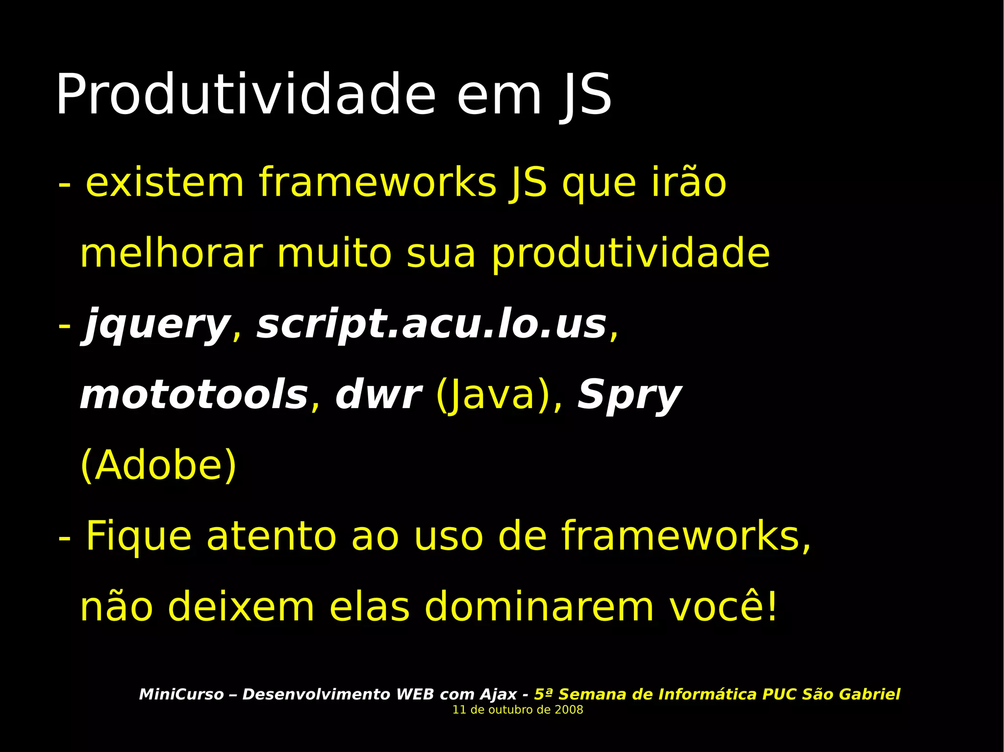 Produtividade em JS - existem frameworks JS que irão melhorar muito sua produtividade -  jquery ,  script.acu.lo.us ,  mototools ,  dwr  (Java),  Spry  (Adobe) - Fique atento ao uso de frameworks, não deixem elas dominarem você! 