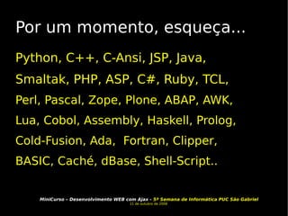 Por um momento, esqueça... Python, C++, C-Ansi, JSP, Java, Smaltak, PHP, ASP, C#, Ruby, TCL, Perl, Pascal, Zope, Plone, ABAP, AWK, Lua, Cobol, Assembly, Haskell, Prolog, Cold-Fusion, Ada,  Fortran, Clipper, BASIC, Caché, dBase, Shell-Script.. 