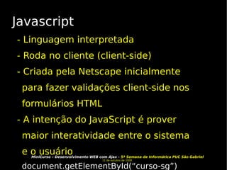 Javascript - Linguagem interpretada - Roda no cliente (client-side) - Criada pela Netscape inicialmente para fazer validações client-side nos formulários HTML - A intenção do JavaScript é prover maior interatividade entre o sistema e o usuário document.getElementById(“curso-sg”) 