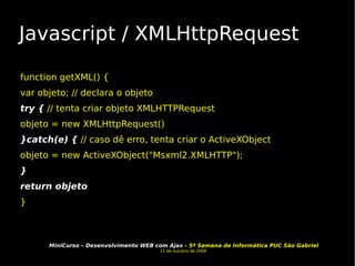 Javascript / XMLHttpRequest function getXML() { var objeto; // declara o objeto try {  // tenta criar objeto XMLHTTPRequest objeto = new XMLHttpRequest() }catch(e) {  // caso dê erro, tenta criar o ActiveXObject objeto = new ActiveXObject("Msxml2.XMLHTTP"); } return objeto }  