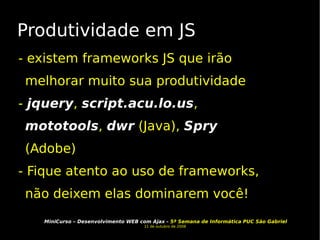 Produtividade em JS - existem frameworks JS que irão melhorar muito sua produtividade -  jquery ,  script.acu.lo.us ,  mototools ,  dwr  (Java),  Spry  (Adobe) - Fique atento ao uso de frameworks, não deixem elas dominarem você! 