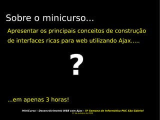 Sobre o minicurso... Apresentar os principais conceitos de construção de interfaces ricas para web utilizando Ajax..... ...em apenas 3 horas! ? 
