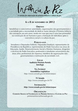 5ª semana de valorização da primeira infância e cultura da paz



                    6 a 8 de novembro de 2012
                                    Objetivo
Sensibilizar e conscientizar autoridades, organizações não governamentais e
a sociedade para a necessidade de dedicar maior atenção à Primeira Infância
(da concepção aos seis anos), tendo em vista que essa é uma fase primordial
    na construção do ser humano e para a formação de indivíduos aptos à
                    convivência social e à cultura da paz.

                                 Público-alvo
  Senadores e Deputados Federais, Deputados Estaduais; representantes da
 Presidência da República; representantes do Poder Executivo nas áreas de
 Educação, Saúde, Desenvolvimento Social e Direitos Humanos; dirigentes
 e técnicos do Poder Executivo; professores e estudantes universitários das
   áreas afins; profissionais de imprensa; membros de organizações não-
              governamentais e instituições da sociedade civil.

                                     Locais
                          Auditório Petrônio Portela
                                  Interlegis

                                 Via Internet
                           Assembléias Legislativas
                   http://www.senado.gov.br/infanciaepaz

                                 TV Senado
                        http://www.senado.gov.br/TV

                                 Informações
                  http://www.senado.gov.br/infanciaepaz

                                 Organização
    Comissão Semana de Valorização da Primeira Infância e Cultura da Paz
                     primeirainfancia@senado.gov.br
 