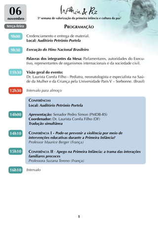 06
novembro             5ª semana de valorização da primeira infância e cultura da paz

terça-feira                             Programação
  9h00        Credenciamento e entrega de material.
              Local: Auditório Petrônio Portela

  9h30        Execução do Hino Nacional Brasileiro

              Palavras dos integrantes da Mesa: Parlamentares, autoridades do Execu-
              tivo, representantes de organismos internacionais e da sociedade civil.

 11h30        Visão geral do evento:
              Dr. Laurista Corrêa Filho - Pediatra, neonatologista e especialista na Saú-
              de da Mulher e da Criança pela Universidade Paris V – Sorbonne. (Brasil)

 12h30        Intervalo para almoço

               Conferências
               Local: Auditório Petrônio Portela

 14h00         Apresentação: Senador Pedro Simon (PMDB-RS)
               Coordenador: Dr. Laurista Corrêa Filho (DF)
               Tradução simultânea

 14h10         Conferência I - Pode-se prevenir a violência por meio de
               intervenções educativas durante a Primeira Infância?
               Professor Maurice Berger (França)

 15h10         Conferência II - Apego na Primeira Infância: a trama das interações
               familiares precoces
               Professora Suzana Tereno (França)

 16h10        Intervalo




                                                   1
 